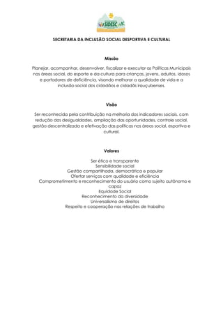 SECRETARIA DA INCLUSÃO SOCIAL DESPORTIVA E CULTURAL
Missão
Planejar, acompanhar, desenvolver, fiscalizar e executar as Políticas Municipais
nas áreas social, do esporte e da cultura para crianças, jovens, adultos, idosos
e portadores de deficiência, visando melhorar a qualidade de vida e a
inclusão social dos cidadãos e cidadãs irauçubenses.
Visão
Ser reconhecida pela contribuição na melhoria dos indicadores sociais, com
redução das desigualdades, ampliação das oportunidades, controle social,
gestão descentralizada e efetivação das políticas nas áreas social, esportiva e
cultural.
Valores
Ser ético e transparente
Sensibilidade social
Gestão compartilhada, democrática e popular
Ofertar serviços com qualidade e eficiência
Comprometimento e reconhecimento do usuário como sujeito autônomo e
capaz
Equidade Social
Reconhecimento da diversidade
Universalismo de direitos
Respeito e cooperação nas relações de trabalho
 