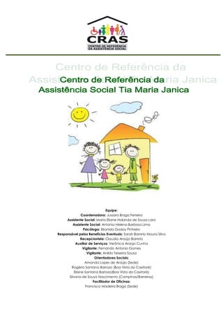 Equipe:
Coordenadora: Jussara Braga Ferreira
Assistente Social: Maria Eliane Holanda de Sousa Lara
Assistente Social: Antonia Helena Barbosa Lima
Psicóloga: Elronida Godoy Pinheiro
Responsável pelos Benefícios Eventuais: Sarah Barreto Moura Silva
Recepcionista: Claudia Araújo Barreto
Auxiliar de Serviços: Verônica Araújo Cunha
Vigilante: Fernando Antonio Gomes
Vigilante: Anildo Teixeira Sousa
Orientadores Sociais:
Amanda Lopes de Araújo (Sede)
Rogéria Santana Barrozo (Boa Vista do Caxitoré)
Elaine Santana Barrozo(Boa Vista do Caxitoré)
Silvana de Sousa Nascimento (Campinas/Barreiras)
Facilitador de Oficinas:
Francisco Madeira Braga (Sede)
 
