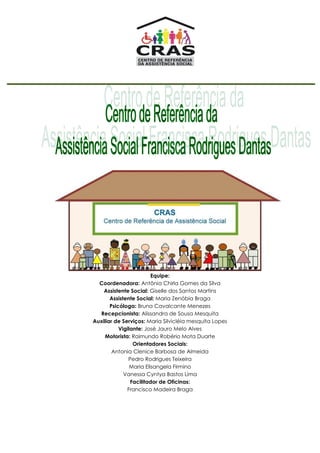 Equipe:
Coordenadora: Antônia Chirla Gomes da Silva
Assistente Social: Giselle dos Santos Martins
Assistente Social: Maria Zenóbia Braga
Psicóloga: Bruna Cavalcante Menezes
Recepcionista: Alissandra de Sousa Mesquita
Auxiliar de Serviços: Maria Silvicléia mesquita Lopes
Vigilante: José Jauro Melo Alves
Motorista: Raimundo Robério Mota Duarte
Orientadores Sociais:
Antonia Clenice Barbosa de Almeida
Pedro Rodrigues Teixeira
Maria Elisangela Firmino
Vanessa Cyntya Bastos Lima
Facilitador de Oficinas:
Francisco Madeira Braga
 