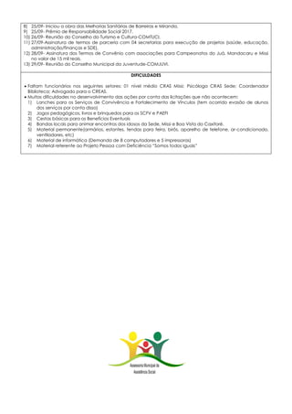 8) 25/09- Iniciou a obra das Melhorias Sanitárias de Barreiras e Miranda.
9) 25/09- Prêmio de Responsabilidade Social 2017.
10) 26/09- Reunião do Conselho do Turismo e Cultura-COMTUCI.
11) 27/09-Assinatura de termos de parceria com 04 secretarias para execução de projetos (saúde, educação,
administração/finanças e SDE).
12) 28/09- Assinatura dos Termos de Convênio com associações para Campeonatos do Juá, Mandacaru e Missi
no valor de 15 mil reais.
13) 29/09- Reunião do Conselho Municipal da Juventude-COMJUVI.
DIFICULDADES
 Faltam funcionários nos seguintes setores: 01 nível médio CRAS Missi; Psicóloga CRAS Sede; Coordenador
Biblioteca; Advogado para o CREAS.
 Muitas dificuldades no desenvolvimento das ações por conta das licitações que não acontecem:
1) Lanches para os Serviços de Convivência e Fortalecimento de Vínculos (tem ocorrido evasão de alunos
dos serviços por conta disso)
2) Jogos pedagógicos, livros e brinquedos para os SCFV e PAEFI
3) Cestas básicas para os Benefícios Eventuais
4) Bandas locais para animar encontros dos idosos da Sede, Missi e Boa Vista do Caxitoré.
5) Material permanente(armários, estantes, tendas para feira, birôs, aparelho de telefone, ar-condicionado,
ventiladores, etc)
6) Material de informática (Demanda de 8 computadores e 5 impressoras)
7) Material referente ao Projeto Pessoa com Deficiência “Somos todos iguais”
 