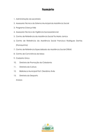 Sumário
1. Administração da secretaria
2. Assessoria Técnica do Sistema Municipal da Assistência Social
3. Programa Criança Feliz
4. Assessoria Técnica da Vigilância Socioassistencial
5. Centro de Referência da Assistência Social Tia Maria Janica
6. Centro de Referência da Assistência Social Francisca Rodrigues Dantas
(Fransquinha)
7. Centro de Referência Especializado da Assistência Social-CREAS
8. Centro de Convivência do Idoso
9. Cadastro Único
10. Diretoria de Promoção da Cidadania
11. Diretoria da Cultura
12. Biblioteca Municipal Prof. Clerdônio Ávila
13. Diretoria do Desporto
Anexos
 