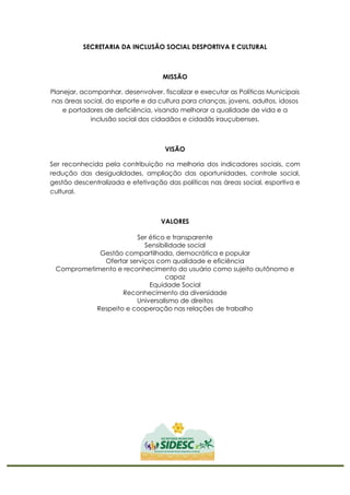 SECRETARIA DA INCLUSÃO SOCIAL DESPORTIVA E CULTURAL
MISSÃO
Planejar, acompanhar, desenvolver, fiscalizar e executar as Políticas Municipais
nas áreas social, do esporte e da cultura para crianças, jovens, adultos, idosos
e portadores de deficiência, visando melhorar a qualidade de vida e a
inclusão social dos cidadãos e cidadãs irauçubenses.
VISÃO
Ser reconhecida pela contribuição na melhoria dos indicadores sociais, com
redução das desigualdades, ampliação das oportunidades, controle social,
gestão descentralizada e efetivação das políticas nas áreas social, esportiva e
cultural.
VALORES
Ser ético e transparente
Sensibilidade social
Gestão compartilhada, democrática e popular
Ofertar serviços com qualidade e eficiência
Comprometimento e reconhecimento do usuário como sujeito autônomo e
capaz
Equidade Social
Reconhecimento da diversidade
Universalismo de direitos
Respeito e cooperação nas relações de trabalho
 