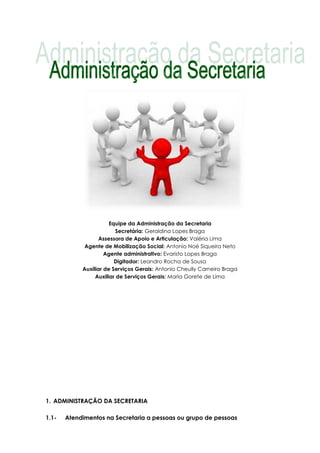 Equipe da Administração da Secretaria
Secretária: Geraldina Lopes Braga
Assessora de Apoio e Articulação: Valéria Lima
Agente de Mobilização Social: Antonio Noé Siqueira Neto
Agente administrativo: Evaristo Lopes Braga
Digitador: Leandro Rocha de Sousa
Auxiliar de Serviços Gerais: Antonio Cheully Carneiro Braga
Auxiliar de Serviços Gerais: Maria Gorete de Lima
1. ADMINISTRAÇÃO DA SECRETARIA
1.1- Atendimentos na Secretaria a pessoas ou grupo de pessoas
 