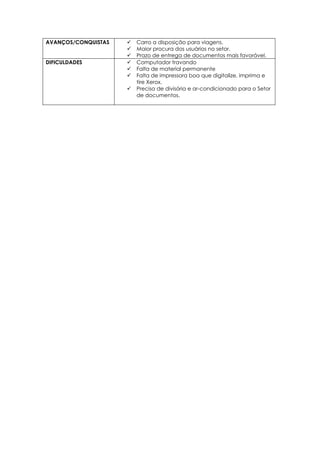 AVANÇOS/CONQUISTAS  Carro a disposição para viagens.
 Maior procura dos usuários no setor.
 Prazo de entrega de documentos mais favorável.
DIFICULDADES  Computador travando
 Falta de material permanente
 Falta de impressora boa que digitalize, imprima e
tire Xerox.
 Precisa de divisória e ar-condicionado para o Setor
de documentos.
 