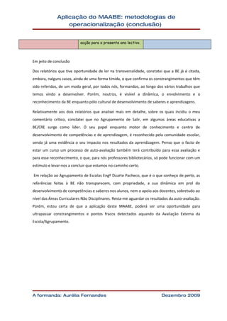 Aplicação do MAABE: metodologias de
                  operacionalização (conclusão)


                            acção para o presente ano lectivo.



Em jeito de conclusão

Dos relatórios que tive oportunidade de ler na transversalidade, constatei que a BE já é citada,
embora, nalguns casos, ainda de uma forma tímida, o que confirma os constrangimentos que têm
sido referidos, de um modo geral, por todos nós, formandos, ao longo dos vários trabalhos que
temos vindo a desenvolver. Porém, noutros, é visível a dinâmica, o envolvimento e o
reconhecimento da BE enquanto pólo cultural de desenvolvimento de saberes e aprendizagens.

Relativamente aos dois relatórios que analisei mais em detalhe, sobre os quais incidiu o meu
comentário crítico, constatei que no Agrupamento de Salir, em algumas áreas educativas a
BE/CRE surge como líder. O seu papel enquanto motor de conhecimento e centro de
desenvolvimento de competências e de aprendizagem, é reconhecido pela comunidade escolar,
sendo já uma evidência o seu impacto nos resultados da aprendizagem. Penso que o facto de
estar um curso um processo de auto-avaliação também terá contribuído para essa avaliação e
para esse reconhecimento, o que, para nós professores bibliotecários, só pode funcionar com um
estímulo e levar-nos a concluir que estamos no caminho certo.

Em relação ao Agrupamento de Escolas Engº Duarte Pacheco, que é o que conheço de perto, as
referências feitas à BE não transparecem, com propriedade, a sua dinâmica em prol do
desenvolvimento de competências e saberes nos alunos, nem o apoio aos docentes, sobretudo ao
nível das Áreas Curriculares Não Disciplinares. Resta-me aguardar os resultados da auto-avaliação.
Porém, estou certa de que a aplicação deste MAABE, poderá ser uma oportunidade para
ultrapassar constrangimentos e pontos fracos detectados aquando da Avaliação Externa da
Escola/Agrupamento.




A formanda: Aurélia Fernandes                                              Dezembro 2009
 