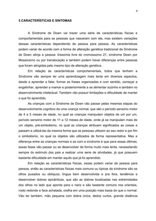 9

5 CARACTERÍSTICAS E SINTOMAS

A Síndrome de Down vai trazer uma série de características físicas e
comportamentais para as pessoas que nasceram com ela, mas existem variações
dessas características dependendo de pessoa para pessoa. As características
podem variar de acordo com a forma de alteração genética tradicional da Síndrome
de Down atinja a pessoa: trissomia livre do cromossomo 21, síndrome Down por
Mosaicismo ou por translocação e também podem haver diferenças entre pessoas
que foram atingidas pelo mesmo tipo de alteração genética.
Em relação às características comportamentais, todos que tenham a
Síndrome vão sempre ter uma aprendizagem mais lenta em diversos aspectos,
desde a aprender a falar, formar as frases organizadas e com sentido, começar a
engatinhar, aprender a mamar e posteriormente a se alimentar sozinho e também no
desenvolvimento intelectual. Também vão possuir limitações e dificuldade de manter
o que foi aprendido.
As crianças com a Síndrome de Down vão passar pelas mesmas etapas do
desenvolvimento cognitivo de uma criança normal, que são o período sensório motor
de 4 a 5 meses de idade, no qual as crianças manipulam objetos de um por um,
período sensório motor de 11 a 12 meses de idade, onde já se manipulam mais de
um objeto, pré-simbolismo, no qual as crianças atribuem significados as coisas e
passam a utilizá-las da mesma forma que as pessoas utilizam ao seu redor e por fim
o simbolismo, no qual os objetos são utilizados de forma representativa. Mas a
diferença entre as crianças normais e as com a síndrome é que para essas últimas,
essas fases vão passar ou se desenvolver de forma muito mais lenta, necessitando
sempre do estimulo dos pais a realizar uma serie de atividades, já que possuem
bastante dificuldade em manter aquilo que já foi aprendido.
Em relação as características físicas, essas podem variar de pessoa para
pessoa, então as características físicas mais comuns ou típicas da síndrome são os
olhos puxados ou oblíquos, língua bem desenvolvida e pra fora, tendência a
desenvolver dobras epicânticas, que são as dobras localizadas nas extremidades
dos olhos no lado que aponta para o nariz e são bastante comuns nos orientais,
rosto redondo e face achatada, orelha em uma posição mais baixa do que o normal.
Vão ter também, mão pequena com dobra única, dedos curtos, grande distância

 