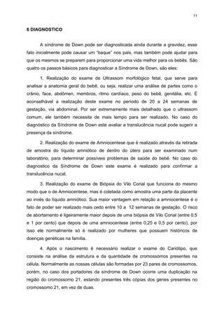 11

6 DIAGNOSTICO
A síndrome de Down pode ser diagnosticada ainda durante a gravidez, esse
fato inicialmente pode causar um “baque” nos pais, mas também pode ajudar para
que os mesmos se preparem para proporcionar uma vida melhor para os bebês. São
quatro os passos básicos para diagnosticar a Síndrome de Down, são eles:
1. Realização do exame de Ultrassom morfológico fetal, que serve para
analisar a anatomia geral do bebê, ou seja, realizar uma análise de partes como o
crânio, face, abdômen, membros, ritmo cardíaco, peso do bebê, genitália, etc. É
aconselhável a realização deste exame no período de 20 a 24 semanas de
gestação, via abdominal. Por ser extremamente mais detalhado que o ultrassom
comum, ele também necessita de mais tempo para ser realizado. No caso do
diagnóstico da Síndrome de Down este avaliar a translucência nucal pode sugerir a
presença da síndrome.
2. Realização do exame de Amniocentese que é realizado através da retirada
de amostra do líquido amniótico de dentro do útero para ser examinado num
laboratório, para determinar possíveis problemas de saúde do bebê. No caso do
diagnostico da Síndrome de Down este exame é realizado para confirmar a
translucência nucal.
3. Realização do exame de Biópsia do Vilo Corial que funciona do mesmo
modo que o de Amniocentese, mas é coletada como amostra uma parte da placente
ao invés do líquido amniótico. Sua maior vantagem em relação a amniocentese é o
fato de poder ser realizado mais cedo entre 10 a 12 semanas de gestação. O risco
de abortamento é ligeiramente maior depois de uma biópsia de Vilo Corial (entre 0,5
e 1 por cento) que depois de uma amniocentese (entre 0,25 e 0,5 por cento), por
isso ele normalmente só é realizado por mulheres que possuem históricos de
doenças genéticas na família.
4. Após o nascimento é necessário realizar o exame do Cariótipo, que
consiste na análise da estrutura e da quantidade de cromossomos presentes na
célula. Normalmente as nossas células são formadas por 23 pares de cromossomos,
porém, no caso dos portadores da síndrome de Down ocorre uma duplicação na
região do cromossomo 21, estando presentes três cópias dos genes presentes no
cromossomo 21, em vez de duas.

 