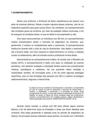 12

7 ACOMPANHAMENTO

Sendo uma síndrome, a Síndrome de Down caracteriza-se por possuir uma
série de sintomas distintos. Devido à ampla natureza desses sintomas, não há um
tratamento específico para quem possui Down. Há, entretanto, um acompanhamento
das condições gerais da síndrome, por meio da avaliação médica continuada, a fim
de averiguar as condições dessa, no que se refere à sua progressão ou não.
Com base nessa premissa, os indivíduos com SD tem um acompanhamento
médico transdisciplinar desde o momento do diagnóstico da síndrome, que,
geralmente, é anterior ou imediatamente após o nascimento. O acompanhamento
distribui-se durante todo o ciclo de vida do downtonista. Indo desde o nascimento,
até a terceira idade, com foco especial no desenvolvimento na criança e relações
sociais na adolescência, além da inclusão social e profissional na fase adulta.
Direcionando-se ao acompanhamento médico, de acordo com o Ministério da
Saúde (2012), o acompanhamento é efeito com base na realização de exames
periódicos, com posterior avaliação e orientação familiar acerca dos procedimentos
médicos, psicológicos e cotidianos. Há nos pacientes dessa condição a
necessidade, também, de imunização extra, a fim de evitar algumas patologias
específicas, pois um das limitações das pessoas com SD é o sistema imunológico
relativamente lento. Segundo a mesma fonte:

A prática da clínica ampliada é transdisciplinar e considera a complexidade
da vida do sujeito na qual se desenrola o processo de adoecimento, o
cuidado, a reabilitação, a prevenção e a promoção da saúde. Exige
reorganização do serviço, revisão das práticas e elaboração de diretrizes. O
trabalho na saúde na lógica da clínica ampliada exige dos profissionais:
respeito e compartilhamento dos múltiplos saberes, diálogo, flexibilidade e
responsabilização pelo paciente. (MINISTÉRIO DA SAÚDE, 2012).

Quando recém nascido, a criança com SD deve efetuar alguns exames
básicos a fim de determinar quais as limitações e áreas que foram afetadas pela
síndrome. Esta etapa geralmente é realizada junto ao período de diagnóstico da
doença. Os principais exames realizados nesse período, de acordo com o Ministério

 