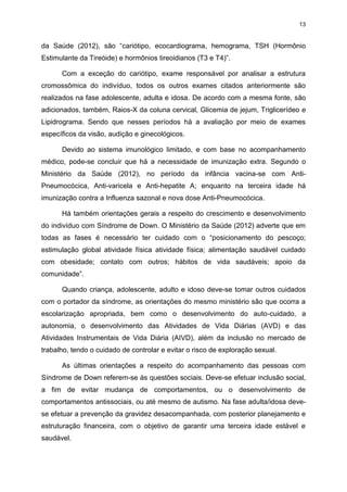 13

da Saúde (2012), são “cariótipo, ecocardiograma, hemograma, TSH (Hormônio
Estimulante da Tireóide) e hormônios tireoidianos (T3 e T4)”.
Com a exceção do cariótipo, exame responsável por analisar a estrutura
cromossômica do indivíduo, todos os outros exames citados anteriormente são
realizados na fase adolescente, adulta e idosa. De acordo com a mesma fonte, são
adicionados, também, Raios-X da coluna cervical, Glicemia de jejum, Triglicerídeo e
Lipidrograma. Sendo que nesses períodos há a avaliação por meio de exames
específicos da visão, audição e ginecológicos.
Devido ao sistema imunológico limitado, e com base no acompanhamento
médico, pode-se concluir que há a necessidade de imunização extra. Segundo o
Ministério da Saúde (2012), no período da infância vacina-se com AntiPneumocócica, Anti-varicela e Anti-hepatite A; enquanto na terceira idade há
imunização contra a Influenza sazonal e nova dose Anti-Pneumocócica.
Há também orientações gerais a respeito do crescimento e desenvolvimento
do indivíduo com Síndrome de Down. O Ministério da Saúde (2012) adverte que em
todas as fases é necessário ter cuidado com o “posicionamento do pescoço;
estimulação global atividade física atividade física; alimentação saudável cuidado
com obesidade; contato com outros; hábitos de vida saudáveis; apoio da
comunidade”.
Quando criança, adolescente, adulto e idoso deve-se tomar outros cuidados
com o portador da síndrome, as orientações do mesmo ministério são que ocorra a
escolarização apropriada, bem como o desenvolvimento do auto-cuidado, a
autonomia, o desenvolvimento das Atividades de Vida Diárias (AVD) e das
Atividades Instrumentais de Vida Diária (AIVD), além da inclusão no mercado de
trabalho, tendo o cuidado de controlar e evitar o risco de exploração sexual.
As últimas orientações a respeito do acompanhamento das pessoas com
Síndrome de Down referem-se às questões sociais. Deve-se efetuar inclusão social,
a fim de evitar mudança de comportamentos, ou o desenvolvimento de
comportamentos antissociais, ou até mesmo de autismo. Na fase adulta/idosa devese efetuar a prevenção da gravidez desacompanhada, com posterior planejamento e
estruturação financeira, com o objetivo de garantir uma terceira idade estável e
saudável.

 