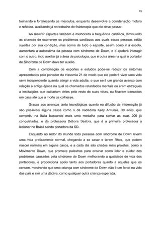 15

treinando e fortalecendo os músculos, enquanto desenvolve a coordenação motora
e reflexos, auxiliando já no trabalho de fisioterapia que ele deve passar.
Ao realizar esportes também é melhorada a frequência cardíaca, diminuindo
as chances de ocorrerem os problemas cardíacos aos quais essas pessoas estão
sujeitas por sua condição, mas acima de tudo o esporte, assim como ir a escola,
aumentará a autoestima da pessoa com síndrome de Down, e o ajudará interagir
com o outro, indo auxiliar já a área de psicologia, que é outra área na qual o portador
de Síndrome de Down deve ter auxílio.
Com a combinação de esportes e estudos pode-se reduzir os sintomas
apresentados pelo portador da trissomia 21 de modo que ele poderá viver uma vida
semi independente quando atingir a vida adulta, o que será um grande avanço com
relação á antiga época na qual os chamados retardados mentais ou eram entregues
a instituições que cuidariam deles pelo resto de suas vidas, ou ficavam trancados
em casa até que a morte os colhesse.
Graças aos avanços tanto tecnológicos quanto na difusão da informação já
são possíveis alguns casos como o da nadadora Kelly Antunes, 30 anos, que
competiu na Itália buscando mais uma medalha para somar as suas 200 já
conquistadas, e da professora Débora Seabra, que é a primeira professora a
lecionar no Brasil sendo portadora da SD.
Enquanto ao redor do mundo todo pessoas com síndrome de Down levam
uma vida praticamente normal, chegando a se casar e terem filhos, que podem
nascer normais em alguns casos, e a cada dia são criados mais projetos, como o
Movimento Down, que promove palestras para ensinar como lidar e cuidar dos
problemas causados pela síndrome de Down melhorando a qualidade de vida dos
portadores, e proporciona apoio tanto aos portadores quanto a aqueles que os
cercam, mostrando que uma criança com síndrome de Down não é um fardo na vida
dos pais e sim uma dádiva, como qualquer outra criança esperada.

 