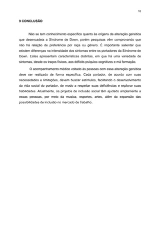 16

9 CONCLUSÃO

Não se tem conhecimento específico quanto às origens da alteração genética
que desencadeia a Síndrome de Down, porém pesquisas vêm comprovando que
não há relação de preferência por raça ou gênero. É importante salientar que
existem diferenças na intensidade dos sintomas entre os portadores da Síndrome de
Down. Estes apresentam características distintas, em que há uma variedade de
sintomas, desde os traços físicos, aos déficits psíquico-cognitivos e má formação.
O acompanhamento médico voltado às pessoas com essa alteração genética
deve ser realizado de forma especifica. Cada portador, de acordo com suas
necessidades e limitações, devem buscar estímulos, facilitando o desenvolvimento
da vida social do portador, de modo a respeitar suas deficiências e explorar suas
habilidades. Atualmente, os projetos de inclusão social têm ajudado amplamente a
essas pessoas, por meio da musica, esportes, artes, além da expansão das
possibilidades de inclusão no mercado de trabalho.

 
