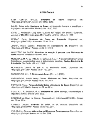 17

REFERÊNCIAS

BABY
CENTER
BRAZIL.
Síndrome
de
<http://goo.gl/NBImXB>. Acesso em: 02 fev. 2013.

Down.

Disponível

em:

BÄUML, Deisy Mohr. Síndrome de Down: a intervenção humana e tecnológica linguagem - leitura - escrita. Florianópolis: UFSC, 2007.
CARR, J. Annotation: Long Term Outcome for People with Down’s Syndrome.
Journal of Child Psychology and Psychiatry, Londres, v.35, n. 3, 1994.
FERRAZ, Paulo. Síndrome de Down ou
<http://goo.gl/RWOZGj>. Acesso em: 02 fev. 2014.

Trissomia.

Disponível

em:

JUNIOR, Miguel Castilho. Trissomia do cromossomo 21. Disponível em:
<http://goo.gl/8H5RLg>. Acesso em: 02 fev. 2014.
MINISTÉRIO DA SAÚDE. Diretrizes de atenção à pessoa com Síndrome de
Down. Brasília: Ministério da Saúde, 2012.
MOREIRA, L. M. A.; EL-HANI, C. N.; GUSMAO, F. A. F. A Síndrome De Down E Sua
Patogênese: considerações sobre o determinismo genético. Revista Brasileira de
Psiquiatria, São Paulo. v.22, n. 2, 2000.
MOVIMENTO DOWN. O que é. In: Movimento
<http://goo.gl/4r1X4J>. Acesso em: 01 Fev. 2014.

Down.

Disponível

em:

NASCIMENTO, M. L. C. Síndrome de Down. [S.l.: s.n.], [200-].
NASCIMENTO, Márcia Leody Corrêa. Síndrome de Down. Disponível em:
<http://goo.gl/hDwe62>. Acesso em: 02 fev. 2014.
PORTILHO, Yvone. Fonoaudiologia Sobre a Síndrome de Down. Disponível em:
<http://goo.gl/W0i2Wd>. Acesso em 02 fev. 2014.
SILVA, N. L. P.; DESSEN, M. A. Síndrome de Down: etiologia, caracterização e
impacto na família. Brasília: UnB, 2002.
SÍNDROME de Down na historia. Disponível em: <http://goo.gl/8Vd4D1>. Acesso
em: 02 fev. 2014.
VARELLA, Drauzio. Síndrome de Down. In: Dr. Drauzio. Disponível em:
<http://goo.gl/nzwQWU>. Acesos em: 02 Fev. 2014.
VILA, Rodrigo Gimenes. Alterações no Número de Cromossomos. Disponível em:
<http://goo.gl/xHrqVi> Acesso em: 02 fev. 2014.

 