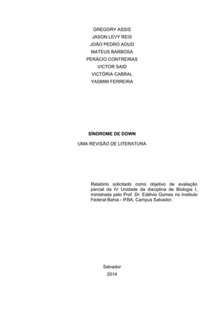GREGORY ASSIS
JASON LEVY REIS
JOÃO PEDRO AOUD
MATEUS BARBOSA
PERÁCIO CONTREIRAS
VICTOR SAID
VICTÓRIA CABRAL
YASMIM FERREIRA

SÍNDROME DE DOWN
UMA REVISÃO DE LITERATURA

Relatório solicitado como objetivo de avaliação
parcial da IV Unidade da disciplina de Biologia I,
ministrada pelo Prof. Dr. Edélvio Gomes no Instituto
Federal Bahia - IFBA, Campus Salvador.

Salvador
2014

 