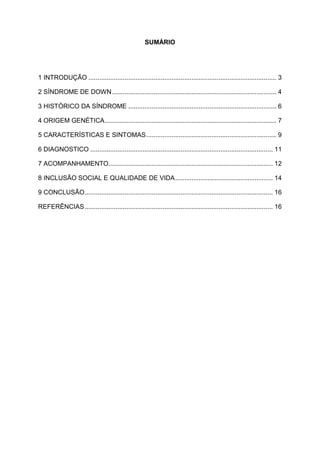 SUMÁRIO

1 INTRODUÇÃO ........................................................................................................ 3
2 SÍNDROME DE DOWN ........................................................................................... 4
3 HISTÓRICO DA SÍNDROME .................................................................................. 6
4 ORIGEM GENÉTICA ............................................................................................... 7
5 CARACTERÍSTICAS E SINTOMAS ........................................................................ 9
6 DIAGNOSTICO ..................................................................................................... 11
7 ACOMPANHAMENTO........................................................................................... 12
8 INCLUSÃO SOCIAL E QUALIDADE DE VIDA ...................................................... 14
9 CONCLUSÃO ........................................................................................................ 16
REFERÊNCIAS ........................................................................................................ 16

 