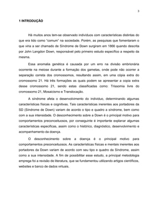 3

1 INTRODUÇÃO

Há muitos anos tem-se observado indivíduos com características distintas do
que era tido como “comum” na sociedade. Porém, as pesquisas que fomentaram o
que viria a ser chamado de Síndrome de Down surgiram em 1866 quando descrita
por John Langdon Down, responsável pelo primeiro estudo específico a respeito da
mesma.
Essa anomalia genética é causada por um erro na divisão embrionária
ocorrente na meiose durante a formação dos gametas, onde pode não ocorrer a
separação correta dos cromossomos, resultando assim, em uma cópia extra do
cromossomo 21. Há três formações as quais podem se apresentar a copia extra
desse cromossomo 21, sendo estas classificadas como: Trissomia livre do
cromossomo 21, Mosaicismo e Translocação.
A síndrome afeta o desenvolvimento do individuo, determinando algumas
características físicas e cognitivas. Tais características inerentes aos portadores da
SD (Síndrome de Down) variam de acordo o tipo e quadro a síndrome, bem como
com a sua intensidade. O desconhecimento sobre a Down é o principal motivo para
comportamentos preconceituosos, por conseguinte é importante explanar algumas
características especificas, assim como o histórico, diagnóstico, desenvolvimento e
acompanhamento da doença.
O

desconhecimento

sobre

a

doença

é

o

principal

motivo

para

comportamentos preconceituosos. As características físicas e mentais inerentes aos
portadores da Down variam de acordo com seu tipo e quadro da Síndrome, assim
como a sua intensidade. A fim de possibilitar esse estudo, a principal metodologia
emprega foi a revisão de literatura, que se fundamentou utilizando artigos científicos,
websites e banco de dados virtuais.

 