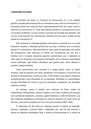 4

2 SÍNDROME DE DOWN

A Síndrome de Down, ou Trissomia do Cromossomo 21, é um distúrbio
genético causado pela presença de um cromossomo extra unido ao cromossomo 21.
Na grande maioria dos casos de Down, aproximadamente 95% dos casos, ocorre a
trissomia do cromossomo 21, onde este distúrbio genético é consequência do erro
no processo da Meiose, no qual, durante o processo de formação dos gametas, não
há uma correta divisão dos cromossomos, fazendo com que haja a criação de três
cópias do cromossomo 21.
Esta síndrome é a alteração genética mais comum, ocorrendo em um a cada
oitocentos nascidos. A alteração genética faz com que o indivíduo com a síndrome
possua 47 cromossomos, diferentemente da maior parte da população que possui
46 cromossomos. Essa diferença no número de cromossomos faz com que o
indivíduo com a mutação apresente algumas características que, a depender do
caso, pode ser de grande ou de pequena intensidade, como músculos e articulações
menos tonificadas, pele flácida, dificuldade para ganhar peso, olhos oblíquos e
puxados, cabeça achatada.
Outra característica bem marcante é a prega palmar única, ou palma
simiesca, onde as pessoas com Down apresentam uma espessa e única linha que
atravessa horizontalmente a palma da mão. A SD também causa alguns problemas
comportamentais, como dificuldade em se expressar, dificuldade em aprendizagem
de algo, dificuldade em manter o que já foi aprendido e problemas com atividades
motoras e mentais.
As crianças, jovens e adultos com síndrome de Down podem ter
características semelhantes e estarem sujeitos a uma maior incidência de doenças,
como problemas respiratório, cardíacos, gastrointestinais e o Mal de Alzheimer, que
têm evidências patológicas encontradas em todas as pessoas com Down acima de
40 anos e, até mesmo naquelas com 30 ou 35 anos de idade (CARR, 1994).
O diagnóstico da SD pode ser realizado durante ou depois da gestação.
Durante a gestação é possível obter o diagnóstico por meio de três exames: o
exame de Ultrassom Morfológico Fetal, o exame de Amniocentese ou o exame de

 