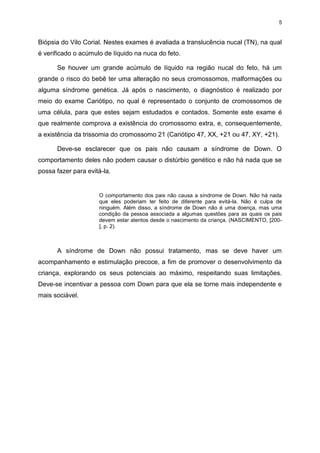 5

Biópsia do Vilo Corial. Nestes exames é avaliada a translucência nucal (TN), na qual
é verificado o acúmulo de líquido na nuca do feto.
Se houver um grande acúmulo de líquido na região nucal do feto, há um
grande o risco do bebê ter uma alteração no seus cromossomos, malformações ou
alguma síndrome genética. Já após o nascimento, o diagnóstico é realizado por
meio do exame Cariótipo, no qual é representado o conjunto de cromossomos de
uma célula, para que estes sejam estudados e contados. Somente este exame é
que realmente comprova a existência do cromossomo extra, e, consequentemente,
a existência da trissomia do cromossomo 21 (Cariótipo 47, XX, +21 ou 47, XY, +21).
Deve-se esclarecer que os pais não causam a síndrome de Down. O
comportamento deles não podem causar o distúrbio genético e não há nada que se
possa fazer para evitá-la.

O comportamento dos pais não causa a síndrome de Down. Não há nada
que eles poderiam ter feito de diferente para evitá-la. Não é culpa de
ninguém. Além disso, a síndrome de Down não é uma doença, mas uma
condição da pessoa associada a algumas questões para as quais os pais
devem estar atentos desde o nascimento da criança. (NASCIMENTO, [200], p. 2).

A síndrome de Down não possui tratamento, mas se deve haver um
acompanhamento e estimulação precoce, a fim de promover o desenvolvimento da
criança, explorando os seus potenciais ao máximo, respeitando suas limitações.
Deve-se incentivar a pessoa com Down para que ela se torne mais independente e
mais sociável.

 