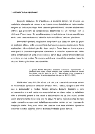 6

3 HISTÓRICO DA SÍNDROME

Segundo pesquisas de arqueólogos a síndrome sempre foi presente na
sociedade, chegando até mesmo a ser tratado como divindades em determinadas
religiões da civilização antiga. Além deste no período século 19 foram encontrados
crânios que possuíam as características decorrentes de um individuo com a
síndrome. Porém como não se sabia ao certo como tratar essa doença, considerava
então como pessoas de retardo mental e eram excluídos do meio em que viviam.
Entretanto o primeiro pesquisador a separar os que possuíam down do grupo
de excluídos sócias, onde se encontrava diversas doenças das quais não se havia
explicações, foi o médico inglês Dr. John Langdon Down, logo em homenagem a
este que foi o propulsor da pesquisa foi nomeada a síndrome, apesar de seu relato
sobre a mesma ser um tanto preconceituoso, porém deve-se levar em consideração
o contexto em que o John. Ele nomeou a síndrome como idiotia mongólica referente
ao povo do Mongol como é descrito abaixo:

A grande família Mongólica apresenta numerosos representantes e
pretendo neste artigo chamar atenção para o grande número de idiotas
congênitos que são Mongóis típicos... São sempre idiotas congênitos e
nunca resultam de acidentes após a vida uterina. (DOWN, 1866).

Ainda nesta pesquisa John afirma que pais que possuem tuberculose seriam
os responsáveis por causar tal retardo em seus filhos. Todavia, foi apenas em 1959
que o pesquisador e medico francês Jeroume Lejoune descobre o erro
cromossômico e o real motivo das características peculiares sobre os indivíduos
com a síndrome, porém a sua causa é desconhecida até os dias atuais. Sendo
assim diferentemente do que era feito no século 19 com a retirada destes do meio
social, constatou-se que estes indivíduos necessitam passar por um processo de
integração social. Porquanto muito das pessoas com essa síndrome apresenta
sintomas variados, podendo exercer diversas atividades que os demais.

 