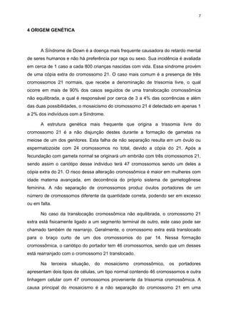 7

4 ORIGEM GENÉTICA

A Síndrome de Down é a doença mais frequente causadora do retardo mental
de seres humanos e não há preferência por raça ou sexo. Sua incidência é avaliada
em cerca de 1 caso a cada 800 crianças nascidas com vida. Essa síndrome provém
de uma cópia extra do cromossomo 21. O caso mais comum é a presença de três
cromossomos 21 normais, que recebe a denominação de trissomia livre, o qual
ocorre em mais de 90% dos casos seguidos de uma translocação cromossômica
não equilibrada, a qual é responsável por cerca de 3 a 4% das ocorrências e além
das duas possibilidades, o mosaicismo do cromossomo 21 é detectado em apenas 1
a 2% dos indivíduos com a Síndrome.
A estrutura genética mais frequente que origina a trissomia livre do
cromossomo 21 é a não disjunção destes durante a formação de gametas na
meiose de um dos genitores. Esta falha de não separação resulta em um óvulo ou
espermatozoide com 24 cromossomos no total, devido a cópia do 21. Após a
fecundação com gameta normal se originará um embrião com três cromossomos 21,
sendo assim o cariótipo desse individuo terá 47 cromossomos sendo um deles a
cópia extra do 21. O risco dessa alteração cromossômica é maior em mulheres com
idade materna avançada, em decorrência do próprio sistema de gametogênese
feminina. A não separação de cromossomos produz óvulos portadores de um
número de cromossomos diferente da quantidade correta, podendo ser em excesso
ou em falta.
No caso da translocação cromossômica não equilibrada, o cromossomo 21
extra está fisicamente ligado a um segmento terminal de outro, este caso pode ser
chamado também de rearranjo. Geralmente, o cromossomo extra está translocado
para o braço curto de um dos cromossomos do par 14. Nessa formação
cromossômica, o cariótipo do portador tem 46 cromossomos, sendo que um desses
está rearranjado com o cromossomo 21 translocado.
Na

terceira

situação,

do

mosaicismo

cromossômico,

os

portadores

apresentam dois tipos de células, um tipo normal contendo 46 cromossomos e outra
linhagem celular com 47 cromossomos proveniente da trissomia cromossômica. A
causa principal do mosaicismo é a não separação do cromossomo 21 em uma

 