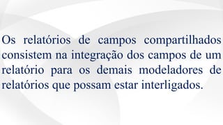 Os relatórios de campos compartilhados
consistem na integração dos campos de um
relatório para os demais modeladores de
relatórios que possam estar interligados.
 