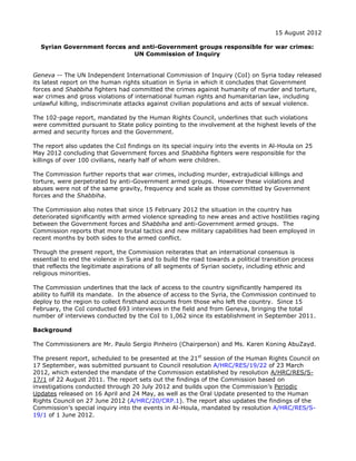 15 August 2012

  Syrian Government forces and anti-Government groups responsible for war crimes:
                             UN Commission of Inquiry


Geneva -- The UN Independent International Commission of Inquiry (CoI) on Syria today released
its latest report on the human rights situation in Syria in which it concludes that Government
forces and Shabbiha fighters had committed the crimes against humanity of murder and torture,
war crimes and gross violations of international human rights and humanitarian law, including
unlawful killing, indiscriminate attacks against civilian populations and acts of sexual violence.

The 102-page report, mandated by the Human Rights Council, underlines that such violations
were committed pursuant to State policy pointing to the involvement at the highest levels of the
armed and security forces and the Government.

The report also updates the CoI findings on its special inquiry into the events in Al-Houla on 25
May 2012 concluding that Government forces and Shabbiha fighters were responsible for the
killings of over 100 civilians, nearly half of whom were children.

The Commission further reports that war crimes, including murder, extrajudicial killings and
torture, were perpetrated by anti-Government armed groups. However these violations and
abuses were not of the same gravity, frequency and scale as those committed by Government
forces and the Shabbiha.

The Commission also notes that since 15 February 2012 the situation in the country has
deteriorated significantly with armed violence spreading to new areas and active hostilities raging
between the Government forces and Shabbiha and anti-Government armed groups. The
Commission reports that more brutal tactics and new military capabilities had been employed in
recent months by both sides to the armed conflict.

Through the present report, the Commission reiterates that an international consensus is
essential to end the violence in Syria and to build the road towards a political transition process
that reflects the legitimate aspirations of all segments of Syrian society, including ethnic and
religious minorities.

The Commission underlines that the lack of access to the country significantly hampered its
ability to fulfill its mandate. In the absence of access to the Syria, the Commission continued to
deploy to the region to collect firsthand accounts from those who left the country. Since 15
February, the CoI conducted 693 interviews in the field and from Geneva, bringing the total
number of interviews conducted by the CoI to 1,062 since its establishment in September 2011.

Background

The Commissioners are Mr. Paulo Sergio Pinheiro (Chairperson) and Ms. Karen Koning AbuZayd.

The present report, scheduled to be presented at the 21st session of the Human Rights Council on
17 September, was submitted pursuant to Council resolution A/HRC/RES/19/22 of 23 March
2012, which extended the mandate of the Commission established by resolution A/HRC/RES/S-
17/1 of 22 August 2011. The report sets out the findings of the Commission based on
investigations conducted through 20 July 2012 and builds upon the Commission’s Periodic
Updates released on 16 April and 24 May, as well as the Oral Update presented to the Human
Rights Council on 27 June 2012 (A/HRC/20/CRP.1). The report also updates the findings of the
Commission’s special inquiry into the events in Al-Houla, mandated by resolution A/HRC/RES/S-
19/1 of 1 June 2012.
 