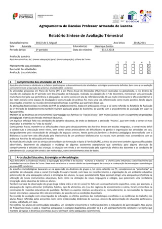 Agrupamento de Escolas Professor Armando de Lucena
Relatório Síntese de Avaliação Trimestral
Estabelecimento EB1/JI de S. Miguel Ano letivo 2014/2015
Sala Amarela Educador(a): Henrique Santos
Período Letivo 1º período Data do relatório 23.12.2014
Avaliação sumária
Aqui deve classificar, de 1 (menor adequação) para 5 (maior adequação), o Plano de Turma.
1 2 3 4 5
Planeamento das atividades
Execução das atividades
Avaliação das atividades
1 Cumprimento das atividades do PAA
Aqui deve discriminar os obstáculos e os fatores positivos para o desenvolvimento das atividades e estratégias previamente definidas, bem como a sua avaliação
como elemento de preparação das próximas atividades (600 carateres)
As atividades propostas em Plano de Turma (PT) e em Plano Anual de Atividades (PAA) foram realizadas na globalidade, e, no âmbito da
reunião de avaliação do 1º período com Encarregados de Educação, realizada no passado dia 17 de Dezembro, mereceram umaapreciação
muito favorável pela sua pertinência e adequação, tal como consta em ata da referida reunião. O uso muito interessante e eficaz da internet e
das redes sociais como espaço de divulgação e comunicação de práticas foi, mais uma vez, referenciado como muito positivo, tendo alguns
encarregdos presentes na reunião demonstrado dinâmicas e partilhas que partiram desse uso.
As atividades desenvolvidas no âmbito do PAA do estabelecimento, todas em articulação efetiva e tal como referido no Relatório de Avaliação
do 1º Período de Estabelecimento também tiveram avaliação global de Excelente, de acordo com o procedimento de avaliação em vigor no
Agrupamento.
Mantêm-se as dinâmicas de envolvimento e participação das famílias na “vida da escola” com muito sucesso e com o surgimento de propostas
pedagógicas e letivas de elevado interesse educativo.
Um especial enfoque feito nas atividades de parceria educativa, de onde se destacam a atividade "Piscina", que tem vindo a tornar-se mais
implicadas e presentes na "vida da escola".
Como pontos fracos, mantém-se as dificuldades criadas pelo desajustamento dos horários letivos em escolas integradas, a tornar muito difícil
a colaboração e articulação entre níveis, bem como sendo provocadores de dificuldades na gestão e organização das atividades de sala,
designadamente pela necessidade de utilização de espaços comuns. Neste particular,também a dinâmica pedagógica desenvolvida com a
Biblioteca Escolar tem sido dificultada pela inexistência de um professor bibliotecários na escola, num período mais consentâneo com as
práticas e horários da ediucação pré-escolar
Ao nível da articulação com os serviços de Atividades de Animação e Apoio à Família (AAAF), o início do ano teve também algumas dificuldades
observáveis, decorrente da adaptação e mudança de algumas assistentes operacionais que contribuiu para alguma alteração do
comportamento e atituides das crianças. A situação tem vindo a ser monitorizada pela superivisão efetiva dos docentes e as condições de
atendimento às crianças têm vindo a ser melhoradas, com o envolvimento ativo de todos.
2 Articulação Educativa, Estratégias e Metodologias
Aqui deve referir as incidências relativas à organização documental e de recursos - humanos e materiais - e a forma como influenciou o desenvolvimento das
atividades inscritas no Plano de Turma. Deve ainda caracterizar o sucesso obtido nas aprendizagens das crianças e a adequação das estratégias e metodologias
ao grupo (600 caracteres).
As escolhas metodológicas basearam-se na apreensão da dinâmica do grupo e, tal como referido no PT, consideraram‐se “prioritárias” as
vertentes de educação cívica e social (Formação Pessoal e Social), com base no reconhecimento e organização de um ambiente educativo
potenciador de uma adequação cultural e etnológica dos alunos, na qual, paralelamente fosse possível atingir uma adequada proficiência na
utilização de novos instrumentos educativos, bem como na utilização de novas linguagens e códigos, que potenciem uma verdadeira
integração sócio educativa de todos os alunos.
Também na base da observação do grupo (cuja média etária é de 4,1 anos) foi feito um acompanhamento específico, onde, por exemplo, a
adequação do registo alimentar (refeições, hábitos, tipo de alimentos, etc.) ou dos registos de envolvimento e calma, foram primordiais na
construção de respostas educativas de qualidade. Também os aspetos relativos ao descanso e, nomeadamente, às necessidades de repouso
(sono) em crianças pequenas têm sido encontradas de acordo com as condições disponíveis.
Na reunião de avaliação com encarregados de educação, os efeitos positivos das metodologias escolhidas e as evidências do trabalho nos
alunos foram referidas pelos presentes, bem como evidenciadas dinâmicas de sucesso, através da apresentação de situações particulares,
vividas, sobretudo, em casa.
Foi notório, nos alunos de continuidade educativa, um constante crescimento e melhoria dos itens e indicadores de aprendizagem. Nos alunos
de frequência inicial, e após a respetiva adequação e avaliação diagnóstica, proceder-se-á a um acompanhamento constante e próximo que
manterá as lógicas e dinâmicas escolhidas que se verificam como adequados e pertinentes.
 