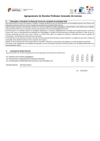 Agrupamento de Escolas Professor Armando de Lucena
3 Alterações a introduzir no Plano de Turma em resultado da avaliação feita
Aqui deve discriminar a forma como adequou e modificou o trabalho planificado ao grau de desenvolvimento e às necessidades do grupo e das crianças e que
alterações introduzirá no Plano de Turma em resultado dos procedimentos de Avaliação (600 carateres)
Após avaliação constante e permanente, manter-se-á a estrutura global das opções pedagógicas, sendo evidente, neste âmbito, que o trabalho
até aqui desenvolvido serve as intenções do grupo, das famílias e das escolhas pedagógicas da escola.
De forma geral, os resultados obtidos nas avaliações diagnósticas e sumativa, designadamente no âmbito da formação pessoal e social dos
alunos bem como os procedimentos de avaliação das metodologias e modelos de desenvolvimento utilizados reforçaram a ideia de que as
crianças necessitam de sentir que, entre a Escola e a Família deve existir um espaço de coerência, construído com base na gestão da
informação e na definição de comportamentos esperados.
A entrada deum novo elemento no grupo, durante o primeiro período letivo não altera o plano existente, na medida em que este se revelou já
entrosado comas dinâmicas letivas e com o convívio com os pares.
Manter-se-ão as dinâmicas de comunicação efetiva e constante, utilizando os instrumentos tecnológicos e as redes de apoio já existentes.
Por último, e por sugestão dos encarregados de educação, far-se-á uma especial atenção às dinâmicas lúdicas e às atividades potenciadoras de
desenvolvimento motor.
4 Desempenho Global Docente
Aqui deve classificar, de 1 (menor adequação) para 5 (maior adequação),o seu desempenho relativamente a:
1 2 3 4 5
4.1. Coerência das escolhas pedagógicas
4.2. Planeamento e adequação das propostas educativas
4.3. Coordenação e Colaboração (com parceiros, de articulação, etc.)
O(a) Educador(a) Henrique Santos
em 23/12/2014
 