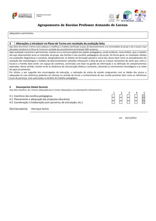 Agrupamento de Escolas Professor Armando de Lucena
adequados e pertinentes.

3

Alterações a introduzir no Plano de Turma em resultado da avaliação feita

Aqui deve discriminar a forma como adequou e modificou o trabalho planificado ao grau de desenvolvimento e às necessidades do grupo e das crianças e que
alterações introduzirá no Plano de Turma em resultado dos procedimentos de Avaliação (600 carateres)

Após avaliação constante e permanente, manter-se-á a estrutura global das opções pedagógicas, sendo evidente, neste âmbito, que o trabalho
até aqui desenvolvido serve as intenções do grupo, das famílias e das escolhas pedagógicas da escola. De forma geral, os resultados obtidos
nas avaliações diagnósticas e sumativa, designadamente no âmbito da formação pessoal e social dos alunos bem como os procedimentos de
avaliação das metodologias e modelos de desenvolvimento utilizados reforçaram a ideia de que as crianças necessitam de sentir que, entre a
Escola e a Família deve existir um espaço de coerência, construído com base na gestão da informação e na definição de comportamentos
esperados. Nesse sentido, manter-se-ão as dinâmicas de comunicação efetiva e constante, utilizando os instrumentos tecnológicos e as redes
de apoio já existentes.
Por último, e por sugestão dos encarregados de educação, a realização de visitas de estudo congruentes com as idades dos alunos e
adequadas às suas dinâmicas poderãos ser eficazes no sentido de tornar o conhecimento do seu mundo proximal, bem como as referências
locais de pertença, mais valorizadas no âmbito do trabalho pedagógico.

4

Desempenho Global Docente

Aqui deve classificar, de 1 (menor adequação) para 5 (maior adequação),o seu desempenho relativamente a:

1

2

3

4

4.1. Coerência das escolhas pedagógicas
4.2. Planeamento e adequação das propostas educativas
4.3. Coordenação e Colaboração (com parceiros, de articulação, etc.)
O(a) Educador(a)

Henrique Santos

em

23/12/2013

5

 