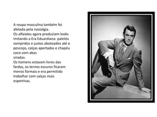 A roupa masculina também foi
afetada pela nostalgia.
Os alfaiates agora produziam looks
imitando a Era Eduardiana: paletós
compridos e justos abotoados até o
pescoço, calças apertadas e chapéu
coco com abas
viradas.
Os homens estavam livres das
fardas, os ternos escuros ficaram
menos formais e era permitido
trabalhar com calças mais
esportivas.
 