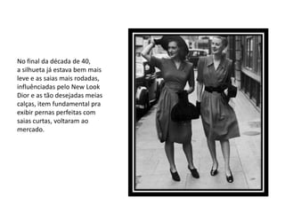 No final da década de 40,
a silhueta já estava bem mais
leve e as saias mais rodadas,
influênciadas pelo New Look
Dior e as tão desejadas meias
calças, item fundamental pra
exibir pernas perfeitas com
saias curtas, voltaram ao
mercado.
 