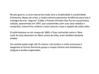 No pós-guerra, o curso natural da moda seria a simplicidade e a praticidade.
Entretanto, depois de crises, a moda costuma apresentar tendências para luxo e
nostalgia de eras “seguras”. Então, o francês Christian Dior fez em sua primeira
coleção, apresentada em 1947, que surpreendeu com suas saias rodadas e
compridas, cintura fina, ombros e seios naturais, luvas e sapatos de saltos altos.

O estilo baseava-se nas roupas de 1860, e ficou conhecido como o ‘New
Look’.As saias deveriam ser 40cm acima do chão, eram também bastante
amplas.

Um vestido podia exigir até 25 metros s de tecido e o estilo acentuava e
exagerava as formas femininas graças a roupas íntimas com barbatanas,
anáguas e tecidos engomados.
 