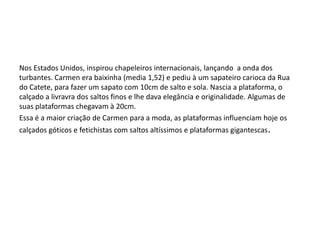 Nos Estados Unidos, inspirou chapeleiros internacionais, lançando a onda dos
turbantes. Carmen era baixinha (media 1,52) e pediu à um sapateiro carioca da Rua
do Catete, para fazer um sapato com 10cm de salto e sola. Nascia a plataforma, o
calçado a livravra dos saltos finos e lhe dava elegância e originalidade. Algumas de
suas plataformas chegavam à 20cm.
Essa é a maior criação de Carmen para a moda, as plataformas influenciam hoje os
calçados góticos e fetichistas com saltos altíssimos e plataformas gigantescas.
 