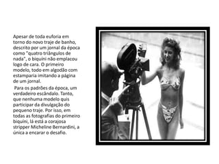 Apesar de toda euforia em
torno do novo traje de banho,
descrito por um jornal da época
como "quatro triângulos de
nada", o biquíni não emplacou
logo de cara. O primeiro
modelo, todo em algodão com
estamparia imitando a página
de um jornal.
 Para os padrões da época, um
verdadeiro escândalo. Tanto,
que nenhuma modelo quis
participar da divulgação do
pequeno traje. Por isso, em
todas as fotografias do primeiro
biquíni, lá está a corajosa
stripper Micheline Bernardini, a
única a encarar o desafio.
 