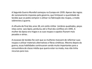 A Segunda Guerra Mundial começou na Europa em 1939. Apesar das regras
de racionamento impostas pelo governo, que limitavam a quantidade de
tecidos que se podia comprar e utilizar na fabricação das roupas, a moda
sobreviveu à guerra.

A silhueta do final dos anos 30, em estilo militar (ombros quadrados, peças
retas como saia lápis), perdurou até o final dos conflitos em 1945. A
mulher da época era magra e as suas roupas e sapatos ficaram mais
pesados e sérios .

A escassez de tecidos fez com que as mulheres tivessem de reformar suas
roupas e utilizar materiais alternativos e fibras sintéticas. Mesmo depois da
guerra, essas habilidades continuaram sendo muito importantes para a
consumidora de classe média que queria estar na moda, mas não tinha
recursos para isso.
 