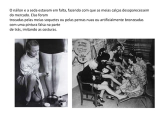 O náilon e a seda estavam em falta, fazendo com que as meias calças desaparecessem
do mercado. Elas foram
trocadas pelas meias soquetes ou pelas pernas nuas ou artificialmente bronzeadas
com uma pintura falsa na parte
de trás, imitando as costuras.
 