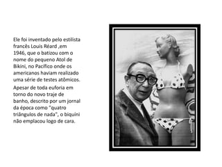Ele foi inventado pelo estilista
francês Louis Réard ,em
1946, que o batizou com o
nome do pequeno Atol de
Bikini, no Pacífico onde os
americanos haviam realizado
uma série de testes atômicos.
Apesar de toda euforia em
torno do novo traje de
banho, descrito por um jornal
da época como "quatro
triângulos de nada", o biquíni
não emplacou logo de cara.
 