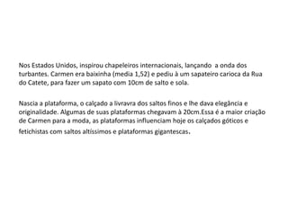 Nos Estados Unidos, inspirou chapeleiros internacionais, lançando a onda dos
turbantes. Carmen era baixinha (media 1,52) e pediu à um sapateiro carioca da Rua
do Catete, para fazer um sapato com 10cm de salto e sola.

Nascia a plataforma, o calçado a livravra dos saltos finos e lhe dava elegância e
originalidade. Algumas de suas plataformas chegavam à 20cm.Essa é a maior criação
de Carmen para a moda, as plataformas influenciam hoje os calçados góticos e
fetichistas com saltos altíssimos e plataformas gigantescas.
 