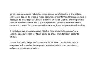 No pós-guerra, o curso natural da moda seria a simplicidade e a praticidade.
Entretanto, depois de crises, a moda costuma apresentar tendências para luxo e
nostalgia de eras “seguras”. Então, o francês Christian Dior fez em sua primeira
coleção, apresentada em 1947, que surpreendeu com suas saias rodadas e
compridas, cintura fina, ombros e seios naturais, luvas e sapatos de saltos altos.

O estilo baseava-se nas roupas de 1860, e ficou conhecido como o ‘New
Look’.As saias deveriam ser 40cm acima do chão, eram também bastante
amplas.

Um vestido podia exigir até 25 metros s de tecido e o estilo acentuava e
exagerava as formas femininas graças a roupas íntimas com barbatanas,
anáguas e tecidos engomados.
 