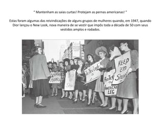 “ Mantenham as saias curtas! Protejam as pernas americanas! ”

Estas foram algumas das reivindicações de alguns grupos de mulheres quando, em 1947, quando
  Dior lançou o New Look, nova maneira de se vestir que impôs toda a década de 50 com seus
                                  vestidos amplos e rodados.
 