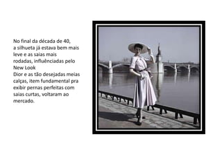 No final da década de 40,
a silhueta já estava bem mais
leve e as saias mais
rodadas, influênciadas pelo
New Look
Dior e as tão desejadas meias
calças, item fundamental pra
exibir pernas perfeitas com
saias curtas, voltaram ao
mercado.
 
