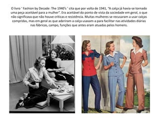 O livro ‘ Fashion by Decade: The 1940′s ’ cita que por volta de 1941, “A calça já havia-se tornado
uma peça aceitável para a mulher”. Era aceitável do ponto de vista da sociedade em geral, o que
não significava que não houve críticas e resistência. Muitas mulheres se recusaram a usar calças
 compridas, mas em geral as que aderiram a calça usavam-a para facilitar nas atividades diárias
               nas fábricas, campo, funções que antes eram atuadas pelos homens.
 