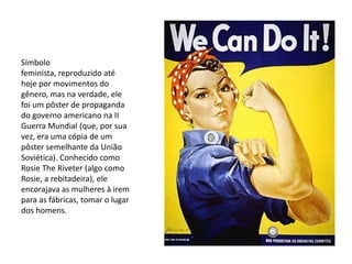 Símbolo
feminista, reproduzido até
hoje por movimentos do
gênero, mas na verdade, ele
foi um pôster de propaganda
do governo americano na II
Guerra Mundial (que, por sua
vez, era uma cópia de um
pôster semelhante da União
Soviética). Conhecido como
Rosie The Riveter (algo como
Rosie, a rebitadeira), ele
encorajava as mulheres à irem
para as fábricas, tomar o lugar
dos homens.
 