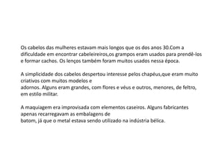 Os cabelos das mulheres estavam mais longos que os dos anos 30.Com a
dificuldade em encontrar cabeleireiros,os grampos eram usados para prendê-los
e formar cachos. Os lenços também foram muitos usados nessa época.

A simplicidade dos cabelos despertou interesse pelos chapéus,que eram muito
criativos com muitos modelos e
adornos. Alguns eram grandes, com flores e véus e outros, menores, de feltro,
em estilo militar.

A maquiagem era improvisada com elementos caseiros. Alguns fabricantes
apenas recarregavam as embalagens de
batom, já que o metal estava sendo utilizado na indústria bélica.
 