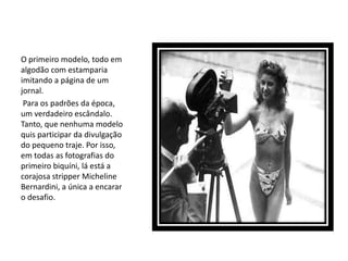 O primeiro modelo, todo em
algodão com estamparia
imitando a página de um
jornal.
 Para os padrões da época,
um verdadeiro escândalo.
Tanto, que nenhuma modelo
quis participar da divulgação
do pequeno traje. Por isso,
em todas as fotografias do
primeiro biquíni, lá está a
corajosa stripper Micheline
Bernardini, a única a encarar
o desafio.
 