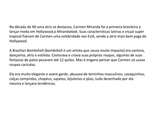Na década de 40 uma atriz se destacou, Carmen Miranda foi a primeira brasileira a
lançar moda em Hollywood,o Mirandalook. Suas características latinas e visual super
tropical fizeram de Carmen uma celebridade nos EUA, sendo a atriz mais bem paga de
Hollywood.

A Brazilian Bombshell (bombshell é um artista que causa muito impacto) era cantora,
dançarina, atriz e estilista. Costurava e criava suas próprias roupas, algumas de suas
fantasias de palco pesavam até 12 quilos. Mas é engano pensar que Carmen só usava
roupas caricatas.

Ela era muito elegante e avant-garde, abusava de terninhos masculinos, casaquinhos,
calças compridas, chapéus, sapatos, bijuterias e jóias, tudo desenhado por ela
mesma e lançava tendências.
 