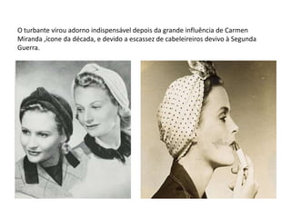 O turbante virou adorno indispensável depois da grande influência de Carmen
Miranda ,ícone da década, e devido a escassez de cabeleireiros devivo à Segunda
Guerra.
 