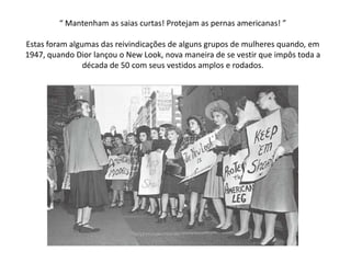“ Mantenham as saias curtas! Protejam as pernas americanas! ”

Estas foram algumas das reivindicações de alguns grupos de mulheres quando, em
1947, quando Dior lançou o New Look, nova maneira de se vestir que impôs toda a
                década de 50 com seus vestidos amplos e rodados.
 