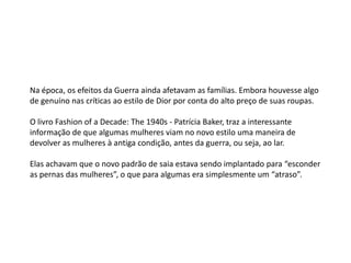 Na época, os efeitos da Guerra ainda afetavam as famílias. Embora houvesse algo
de genuíno nas críticas ao estilo de Dior por conta do alto preço de suas roupas.

O livro Fashion of a Decade: The 1940s - Patrícia Baker, traz a interessante
informação de que algumas mulheres viam no novo estilo uma maneira de
devolver as mulheres à antiga condição, antes da guerra, ou seja, ao lar.

Elas achavam que o novo padrão de saia estava sendo implantado para “esconder
as pernas das mulheres”, o que para algumas era simplesmente um “atraso”.
 