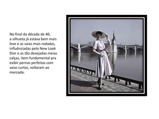 No final da década de 40,
a silhueta já estava bem mais
leve e as saias mais rodadas,
influênciadas pelo New Look
Dior e as tão desejadas meias
calças, item fundamental pra
exibir pernas perfeitas com
saias curtas, voltaram ao
mercado.
 