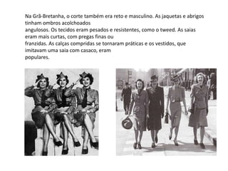 Na Grã-Bretanha, o corte também era reto e masculino. As jaquetas e abrigos
tinham ombros acolchoados
angulosos. Os tecidos eram pesados e resistentes, como o tweed. As saias
eram mais curtas, com pregas finas ou
franzidas. As calças compridas se tornaram práticas e os vestidos, que
imitavam uma saia com casaco, eram
populares.
 